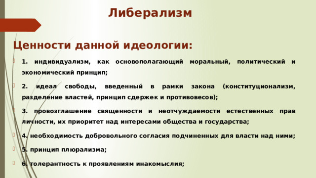 Либерализм Ценности данной идеологии: 1. индивидуализм, как основополагающий моральный, политический и экономический принцип; 2. идеал свободы, введенный в рамки закона (конституционализм, разделение властей, принцип сдержек и противовесов); 3. провозглашение священности и неотчуждаемости естественных прав личности, их приоритет над интересами общества и государства; 4. необходимость добровольного согласия подчиненных для власти над ними; 5. принцип плюрализма; 6. толерантность к проявлениям инакомыслия; 