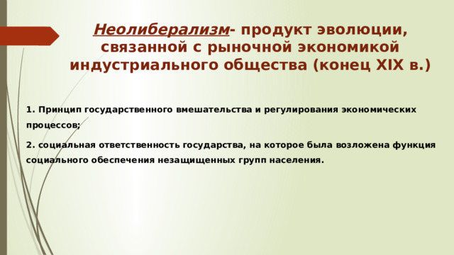 Неолиберализм - продукт эволюции, связанной с рыночной экономикой индустриального общества (конец XIX в.) 1. Принцип государственного вмешательства и регулирования экономических процессов; 2. социальная ответственность государства, на которое была возложена функция социального обеспечения незащищенных групп населения. 