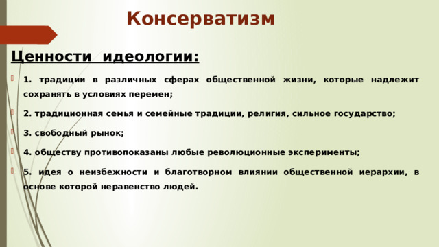Консерватизм Ценности идеологии: 1. традиции в различных сферах общественной жизни, которые надлежит сохранять в условиях перемен; 2. традиционная семья и семейные традиции, религия, сильное государство; 3. свободный рынок; 4. обществу противопоказаны любые революционные эксперименты; 5. идея о неизбежности и благотворном влиянии общественной иерархии, в основе которой неравенство людей. 