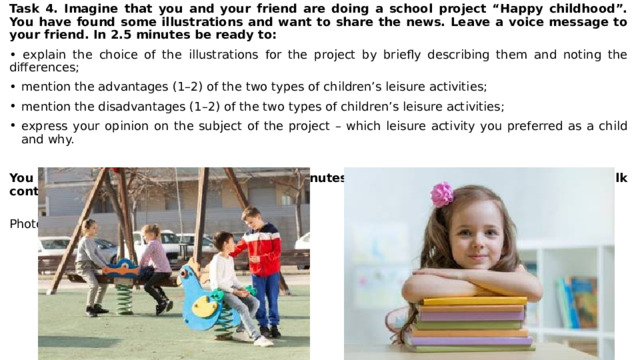 Task 4. Imagine that you and your friend are doing a school project “Happy childhood”. You have found some illustrations and want to share the news. Leave a voice message to your friend. In 2.5 minutes be ready to: • explain the choice of the illustrations for the project by briefly describing them and noting the differences; mention the advantages (1–2) of the two types of children’s leisure activities; mention the disadvantages (1–2) of the two types of children’s leisure activities; express your opinion on the subject of the project – which leisure activity you preferred as a child and why. You will speak for not more than 3 minutes (12–15 sentences). You have to talk continuously.  Photo 1 Photo 2 