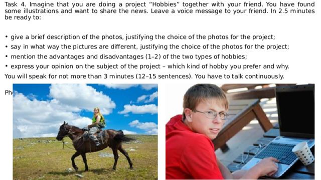 Task 4. Imagine that you are doing a project “Hobbies” together with your friend. You have found some illustrations and want to share the news. Leave a voice message to your friend. In 2.5 minutes be ready to: give a brief description of the photos, justifying the choice of the photos for the project; say in what way the pictures are different, justifying the choice of the photos for the project; mention the advantages and disadvantages (1–2) of the two types of hobbies; express your opinion on the subject of the project – which kind of hobby you prefer and why. You will speak for not more than 3 minutes (12–15 sentences). You have to talk continuously.  Photo 1 Photo 2 