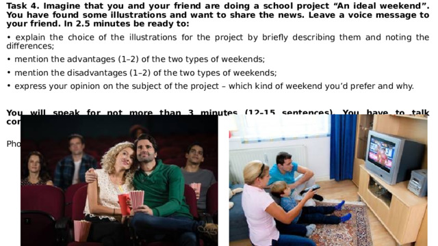 Task 4. Imagine that you and your friend are doing a school project “An ideal weekend”. You have found some illustrations and want to share the news. Leave a voice message to your friend. In 2.5 minutes be ready to: • explain the choice of the illustrations for the project by briefly describing them and noting the differences; mention the advantages (1–2) of the two types of weekends; mention the disadvantages (1–2) of the two types of weekends; express your opinion on the subject of the project – which kind of weekend you’d prefer and why. You will speak for not more than 3 minutes (12–15 sentences). You have to talk continuously.  Photo 1 Photo 2 