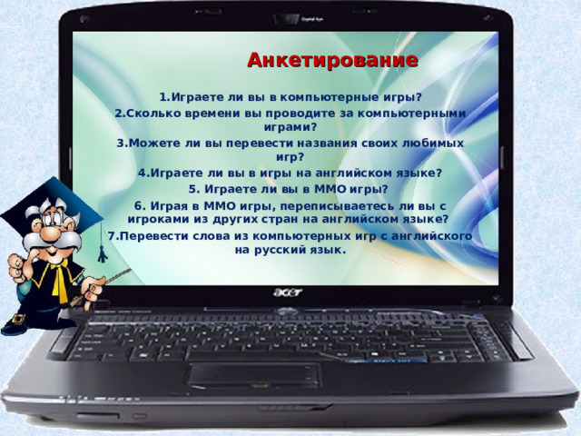  Анкетирование  1 .Играете ли вы в компьютерные игры? 2 .Сколько времени вы проводите за компьютерными играми? 3 .Можете ли вы перевести названия своих любимых игр? 4 .Играете ли вы в игры на английском языке? 5 . Играете ли вы в MMO игры? 6. Играя в MMO игры, переписываетесь ли вы с игроками из других стран на английском языке? 7.Перевести слова из компьютерных игр с английского на русский язык. 