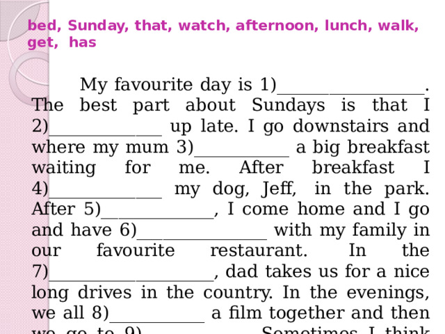 bed, Sunday, that, watch, afternoon, lunch, walk, get,  has    My favourite day is 1)_________________. The best part about Sundays is that I 2)_____________ up late. I go downstairs and where my mum 3)___________ a big breakfast waiting for me. After breakfast I 4)_____________ my dog, Jeff,  in the park. After 5)_____________, I come home and I go and have 6)_______________ with my family in our favourite restaurant.  In the 7)___________________, dad takes us for a nice long drives in the country. In the evenings, we all 8)___________ a film together and then we go to 9)____________. Sometimes I think it’s sad that Sunday only comes once a week! 