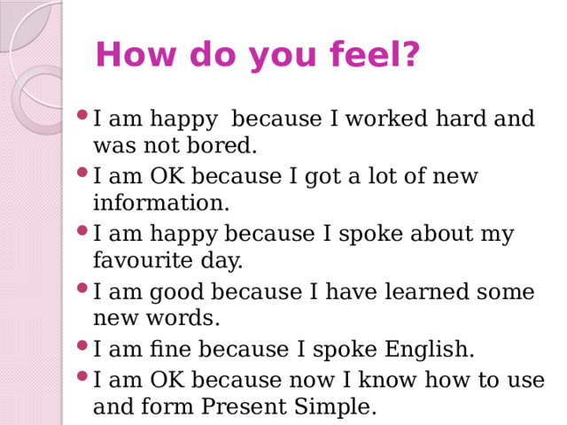 How do you feel? I am happy  because I worked hard and was not bored. I am OK because I got a lot of new information. I am happy because I spoke about my favourite day. I am good because I have learned some new words. I am fine because I spoke English. I am OK because now I know how to use and form Present Simple. 