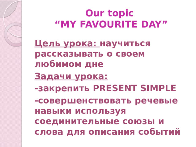Our topic  “MY FAVOURITE DAY” Цель урока: научиться рассказывать о своем любимом дне Задачи урока: -закрепить PRESENT SIMPLE -совершенствовать речевые навыки используя соединительные союзы и слова для описания событий  