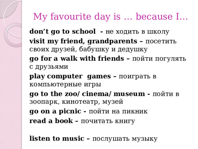 My favourite day is … because I… don’t go to school - не ходить в школу visit my friend, grandparents – посетить своих друзей, бабушку и дедушку go for a walk with friends – пойти погулять с друзьями play computer games – поиграть в компьютерные игры   go to the zoo/ cinema/ museum - пойти в зоопарк, кинотеатр, музей go on a picnic - пойти на пикник read a book – почитать книгу listen to music – послушать музыку watch videos – посмотреть видео go shopping – совершить покупки play football – поиграть в футбол 