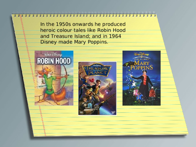 In the 1950s onwards he produced heroic colour tales like Robin Hood and Treasure Island; and in 1964 Disney made Mary Poppins. 