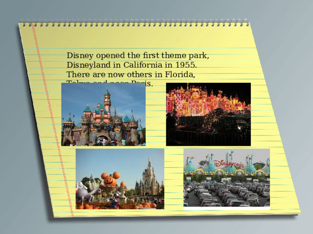 Disney opened the first theme park, Disneyland in California in 1955. There are now others in Florida, Tokyo and near Paris. 