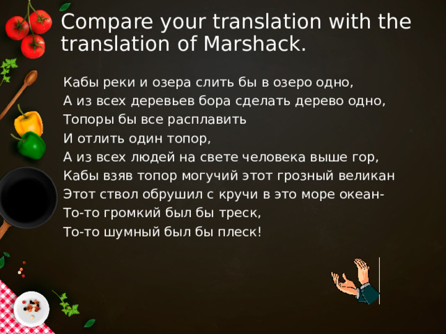 Compare your translation with the translation of Marshack. Кабы реки и озера слить бы в озеро одно, А из всех деревьев бора сделать дерево одно, Топоры бы все расплавить И отлить один топор, А из всех людей на свете человека выше гор, Кабы взяв топор могучий этот грозный великан Этот ствол обрушил с кручи в это море океан- То-то громкий был бы треск, То-то шумный был бы плеск! 