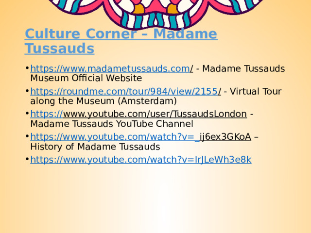 Culture Corner – Madame Tussauds https://www.madametussauds.com / - Madame Tussauds Museum Official Website https://roundme.com/tour/984/view/2155 / - Virtual Tour along the Museum (Amsterdam) https:// www.youtube.com/user/TussaudsLondon - Madame Tussauds YouTube Channel https://www.youtube.com/watch?v=_ ij6ex3GKoA – History of Madame Tussauds https:// www.youtube.com/watch?v=IrJLeWh3e8k 
