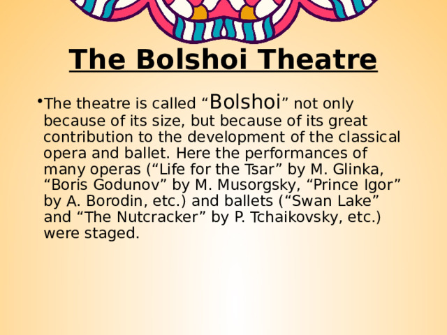 The Bolshoi Theatre The theatre is called “ Bolshoi ” not only because of its size, but because of its great contribution to the development of the classical opera and ballet. Here the performances of many operas (“Life for the Tsar” by M. Glinka, “Boris Godunov” by M. Musorgsky, “Prince Igor” by A. Borodin, etc.) and ballets (“Swan Lake” and “The Nutcracker” by P. Tchaikovsky, etc.) were staged. 