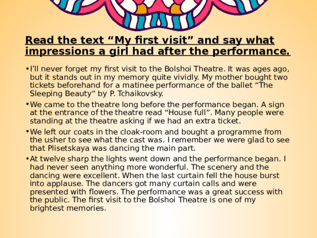 Read the text “My first visit” and say what impressions a girl had after the performance. I’ll never forget my first visit to the Bolshoi Theatre. It was ages ago, but it stands out in my memory quite vividly. My mother bought two tickets beforehand for a matinee performance of the ballet “The Sleeping Beauty” by P. Tchaikovsky. We came to the theatre long before the performance began. A sign at the entrance of the theatre read “House full”. Many people were standing at the theatre asking if we had an extra ticket. We left our coats in the cloak-room and bought a programme from the usher to see what the cast was. I remember we were glad to see that Plisetskaya was dancing the main part. At twelve sharp the lights went down and the performance began. I had never seen anything more wonderful. The scenery and the dancing were excellent. When the last curtain fell the house burst into applause. The dancers got many curtain calls and were presented with flowers. The performance was a great success with the public. The first visit to the Bolshoi Theatre is one of my brightest memories. 