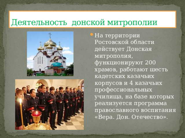 Деятельность донской митрополии На территории Ростовской области действует Донская митрополия, функционируют 200 храмов, работают шесть кадетских казачьих корпусов и 4 казачьих профессиональных училища, на базе которых реализуется программа православного воспитания «Вера. Дон. Отечество». 