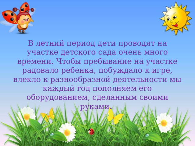 В летний период дети проводят на участке детского сада очень много времени. Чтобы пребывание на участке радовало ребенка, побуждало к игре, влекло к разнообразной деятельности мы каждый год пополняем его оборудованием, сделанным своими руками . 