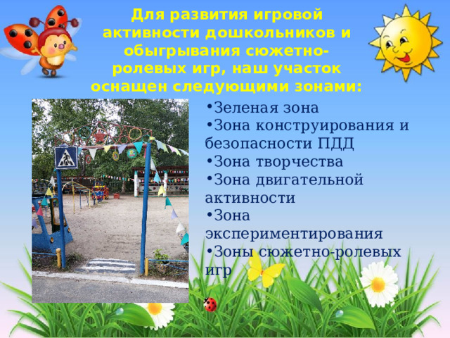  Для развития игровой активности дошкольников и обыгрывания сюжетно-ролевых игр, наш участок оснащен следующими зонами:   Зеленая зона Зона конструирования и безопасности ПДД Зона творчества Зона двигательной активности Зона экспериментирования Зоны сюжетно-ролевых игр 