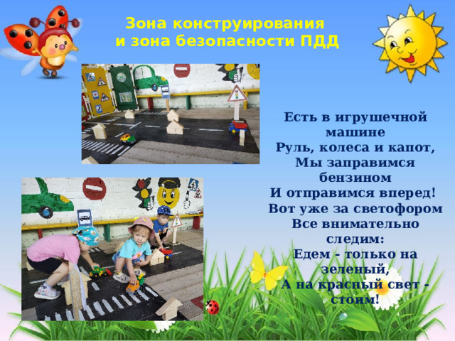 Зона конструирования и зона безопасности ПДД Есть в игрушечной машине Руль, колеса и капот, Мы заправимся бензином И отправимся вперед!  Вот уже за светофором Все внимательно следим: Едем - только на зеленый, А на красный свет - стоим! 
