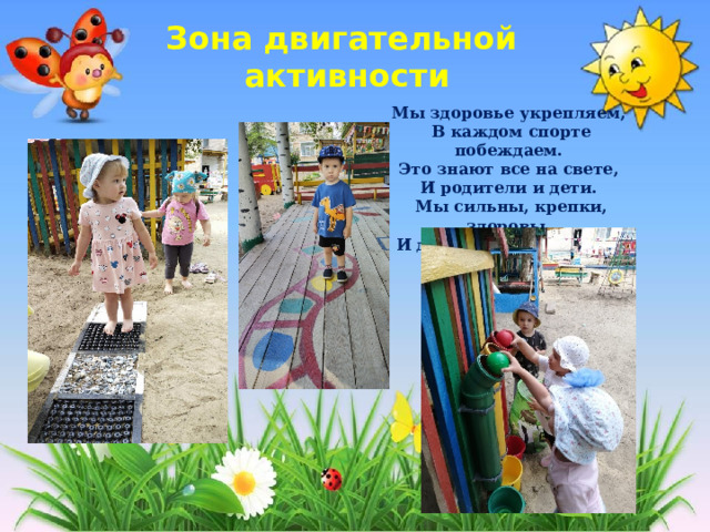 Зона двигательной  активности Мы здоровье укрепляем,   В каждом спорте побеждаем.   Это знают все на свете,   И родители и дети.   Мы сильны, крепки, здоровы,   И для подвигов готовы!  