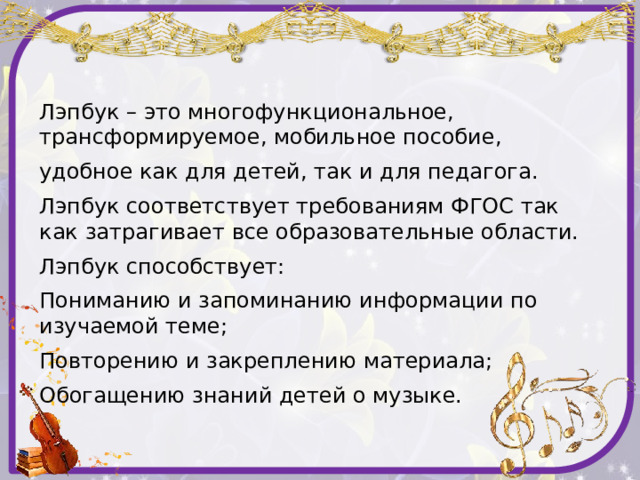 Лэпбук – это многофункциональное, трансформируемое, мобильное пособие, удобное как для детей, так и для педагога. Лэпбук соответствует требованиям ФГОС так как затрагивает все образовательные области. Лэпбук способствует: Пониманию и запоминанию информации по изучаемой теме; Повторению и закреплению материала; Обогащению знаний детей о музыке. 