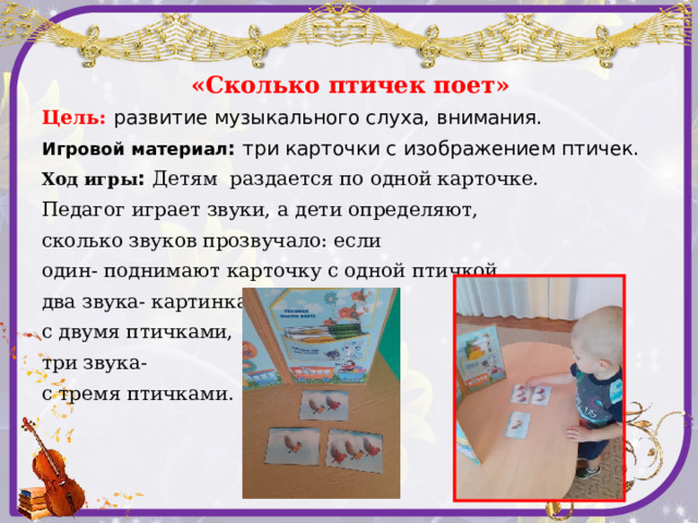 «Сколько птичек поет» Цель: развитие музыкального слуха, внимания. Игровой материал : три карточки с изображением птичек. Ход игры : Детям раздается по одной карточке. Педагог играет звуки, а дети определяют, сколько звуков прозвучало: если один- поднимают карточку с одной птичкой, два звука- картинка с двумя птичками, три звука- с тремя птичками.  