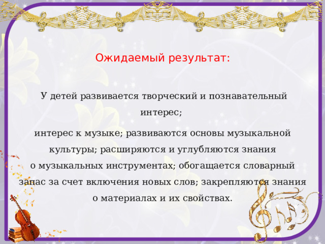 Ожидаемый результат:   У детей развивается творческий и познавательный интерес; интерес к музыке; развиваются основы музыкальной культуры; расширяются и углубляются знания о музыкальных инструментах; обогащается словарный запас за счет включения новых слов; закрепляются знания о материалах и их свойствах. 
