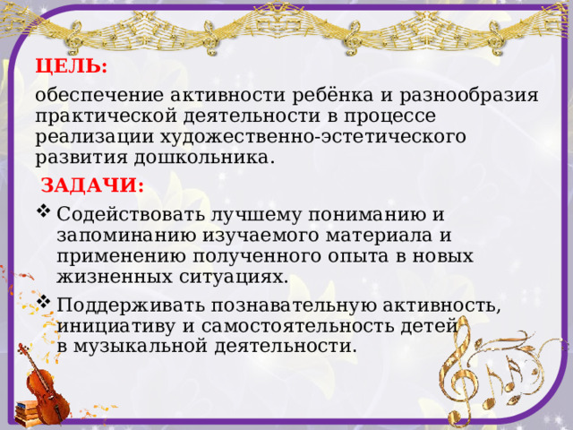 ЦЕЛЬ: обеспечение активности ребёнка и разнообразия практической деятельности в процессе реализации художественно-эстетического развития дошкольника.  ЗАДАЧИ: Содействовать лучшему пониманию и запоминанию изучаемого материала и применению полученного опыта в новых жизненных ситуациях. Поддерживать познавательную активность, инициативу и самостоятельность детей в музыкальной деятельности .  