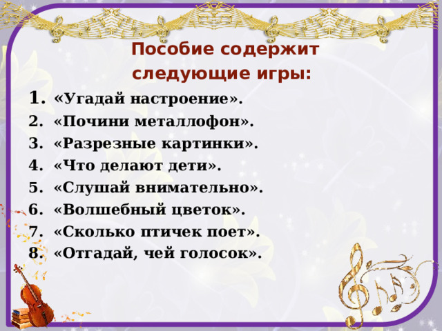   Пособие содержит следующие игры: « Угадай настроение». «Почини металлофон». «Разрезные картинки». «Что делают дети». «Слушай внимательно». «Волшебный цветок». «Сколько птичек поет». «Отгадай, чей голосок».    