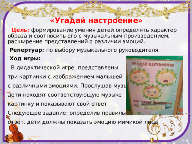 «Угадай настроение»  Цель:  формирование умения детей определять характер образа и соотносить его с музыкальным произведением, расширение представлений о различии эмоций.  Репертуар: по выбору музыкального руководителя.  Ход игры:  В дидактической игре представлены три картинки с изображением малышей с различными эмоциями. Прослушав музыку, дети находят соответствующую музыке картинку и показывают свой ответ. Следующее задание: определив правильный ответ, дети должны показать эмоцию мимикой лица.   