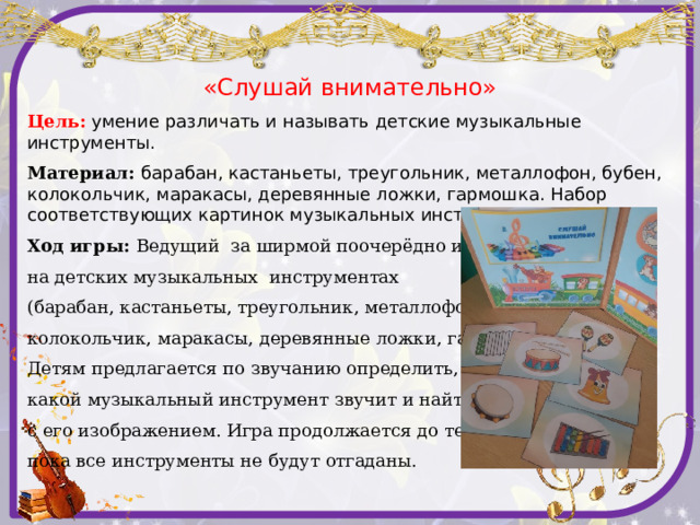«Слушай внимательно» Цель:  умение  различать и называть детские музыкальные инструменты. Материал: барабан, кастаньеты, треугольник, металлофон, бубен, колокольчик, маракасы, деревянные ложки, гармошка. Набор соответствующих картинок музыкальных инструментов, ширма . Ход игры: Ведущий за ширмой поочерёдно играет на детских музыкальных инструментах (барабан, кастаньеты, треугольник, металлофон, бубен, колокольчик, маракасы, деревянные ложки, гармошка). Детям предлагается по звучанию определить, какой музыкальный инструмент звучит и найти карточку с его изображением. Игра продолжается до тех пор, пока все инструменты не будут отгаданы.    