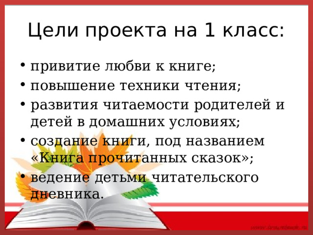Цели проекта на 1 класс: привитие любви к книге; повышение техники чтения; развития читаемости родителей и детей в домашних условиях; создание книги, под названием «Книга прочитанных сказок»; ведение детьми читательского дневника. 