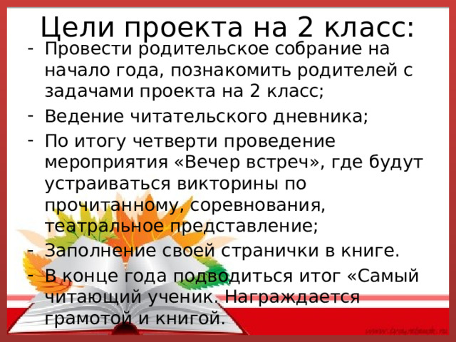 Цели проекта на 2 класс:   Провести родительское собрание на начало года, познакомить родителей с задачами проекта на 2 класс; Ведение читательского дневника; По итогу четверти проведение мероприятия «Вечер встреч», где будут устраиваться викторины по прочитанному, соревнования, театральное представление; Заполнение своей странички в книге. В конце года подводиться итог «Самый читающий ученик. Награждается грамотой и книгой. 