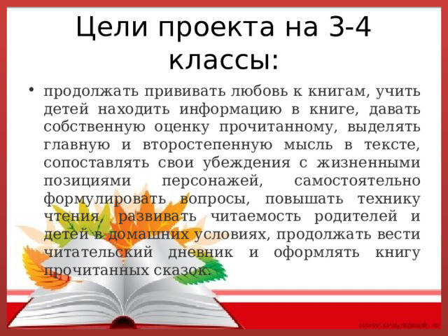 Цели проекта на 3-4 классы: продолжать прививать любовь к книгам, учить детей находить информацию в книге, давать собственную оценку прочитанному, выделять главную и второстепенную мысль в тексте, сопоставлять свои убеждения с жизненными позициями персонажей, самостоятельно формулировать вопросы, повышать технику чтения, развивать читаемость родителей и детей в домашних условиях, продолжать вести читательский дневник и оформлять книгу прочитанных сказок. 