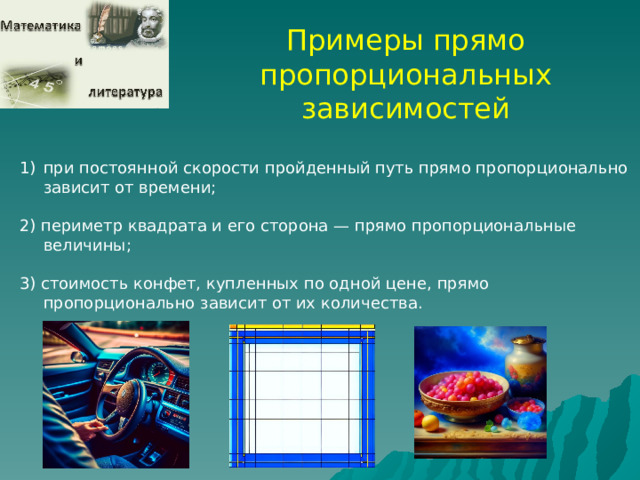 Примеры прямо пропорциональных зависимостей при постоянной скорости пройденный путь прямо пропорционально зависит от времени; 2) периметр квадрата и его сторона — прямо пропорциональные величины; 3) стоимость конфет, купленных по одной цене, прямо пропорционально зависит от их количества.  