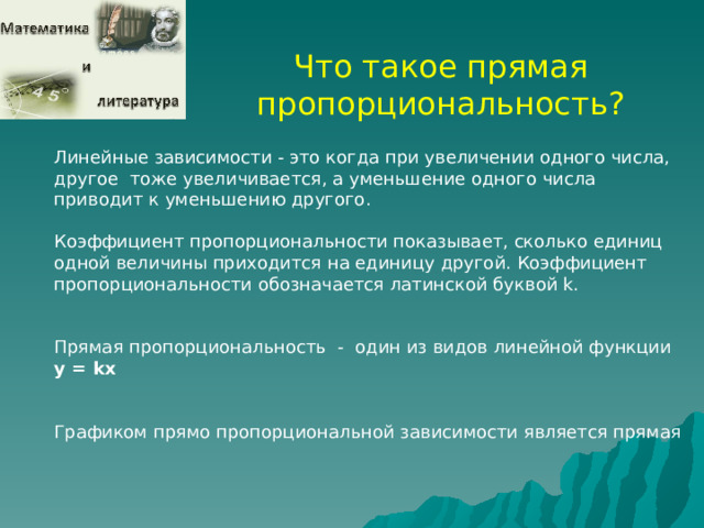 Что такое прямая пропорциональность? Линейные зависимости - это когда при увеличении одного числа, другое тоже увеличивается, а уменьшение одного числа приводит к уменьшению другого . Коэффициент пропорциональности показывает, сколько единиц одной величины приходится на единицу другой. Коэффициент пропорциональности обозначается латинской буквой k. Прямая пропорциональность - один из видов линейной функции у = k х Графиком прямо пропорциональной зависимости является прямая  