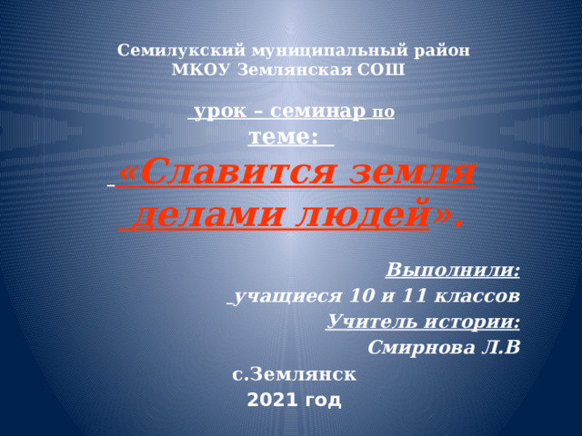  Семилукский муниципальный район  МКОУ Землянская СОШ   урок – семинар по  теме:   «Славится земля  делами людей ». Выполнили:  учащиеся 10 и 11 классов Учитель истории: Смирнова Л.В с.Землянск 2021 год 