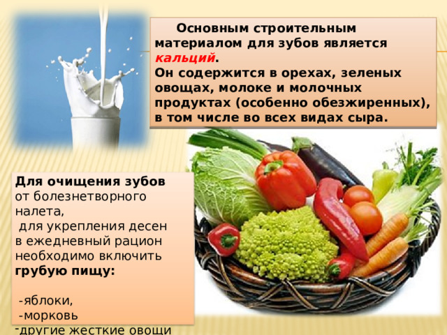  Основным строительным материалом для зубов является кальций . Он содержится в орехах, зеленых овощах, молоке и молочных продуктах (особенно обезжиренных), в том числе во всех видах сыра. Для очищения зубов от болезнетворного налета,  для укрепления десен в ежедневный рацион необходимо включить грубую пищу:   -яблоки,  -морковь другие жесткие овощи и фрукты в сыром виде. 