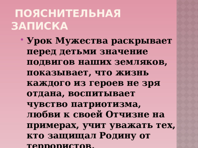  Пояснительная записка Урок Мужества раскрывает перед детьми значение подвигов наших земляков, показывает, что жизнь каждого из героев не зря отдана, воспитывает чувство патриотизма, любви к своей Отчизне на примерах, учит уважать тех, кто защищал Родину от террористов. 