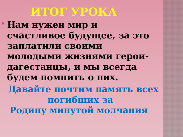 Итог урока Нам нужен мир и счастливое будущее, за это заплатили своими молодыми жизнями герои-дагестанцы, и мы всегда будем помнить о них.  Давайте почтим память всех погибших за Родину минутой молчания . 