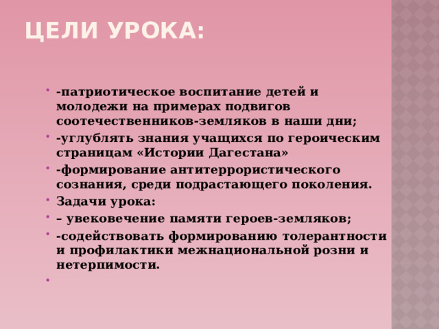 Цели урока:   -патриотическое воспитание детей и молодежи на примерах подвигов соотечественников-земляков в наши дни; -углублять знания учащихся по героическим страницам «Истории Дагестана» -формирование антитеррористического сознания, среди подрастающего поколения. Задачи урока: – увековечение памяти героев-земляков; -содействовать формированию толерантности и профилактики межнациональной розни и нетерпимости.   