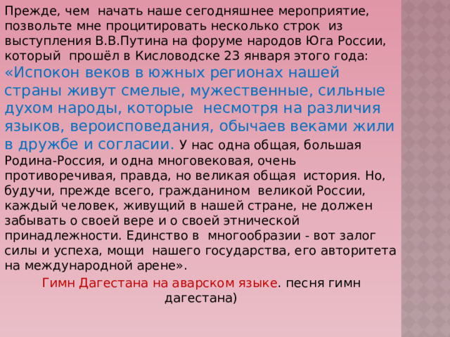 Прежде, чем начать наше сегодняшнее мероприятие, позвольте мне процитировать несколько строк из выступления В.В.Путина на форуме народов Юга России, который прошёл в Кисловодске 23 января этого года: «Испокон веков в южных регионах нашей страны живут смелые, мужественные, сильные духом народы, которые несмотря на различия языков, вероисповедания, обычаев веками жили в дружбе и согласии. У нас одна общая, большая Родина-Россия, и одна многовековая, очень противоречивая, правда, но великая общая история. Но, будучи, прежде всего, гражданином великой России, каждый человек, живущий в нашей стране, не должен забывать о своей вере и о своей этнической принадлежности. Единство в многообразии - вот залог силы и успеха, мощи нашего государства, его авторитета на международной арене». Гимн Дагестана на аварском языке . песня гимн дагестана) 