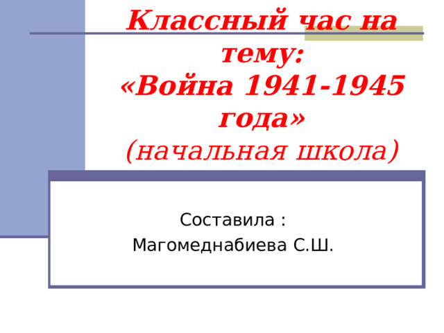 Классный час на тему:  «Война 1941-1945 года»  (начальная школа) Составила : Магомеднабиева С.Ш. 