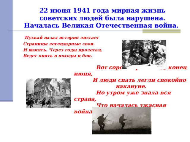 22 июня 1941 года мирная жизнь советских людей была нарушена. Началась Великая Отечественная война.   Пускай назад история листает  Страницы легендарные свои.  И память. Через годы пролетая,  Ведет опять в походы и бои.  Вот сорок первый год, конец июня,  И люди спать легли спокойно накануне.  Но утром уже знала вся страна,  Что началась ужасная война. 