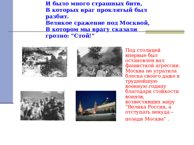 И было много страшных битв,  В которых враг проклятый был разбит.  Великое сражение под Москвой,  В котором мы врагу сказали грозно: “Стой!” Под столицей впервые был остановлен вал фашисткой агрессии. Москва не утратила блеска своего даже в труднейшую военную годину благодаря стойкости воинов, возвестивших миру “Велика Россия, а отступать некуда – позади Москва” .  
