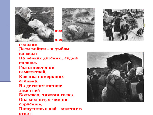 Дети войны – и веет холодом.  Дети войны – и пахнет голодом  Дети войны – и дыбом волосы:  На челках детских…седые полосы.  Глаза девчонки семилетней,  Как два померкших огонька.  На детском личике заметней  Большая, тяжкая тоска.  Она молчит, о чем ни спросишь,  Пошутишь с ней – молчит в ответ,  Как будто ей не семь, не восемь,  А много, много горьких лет. 