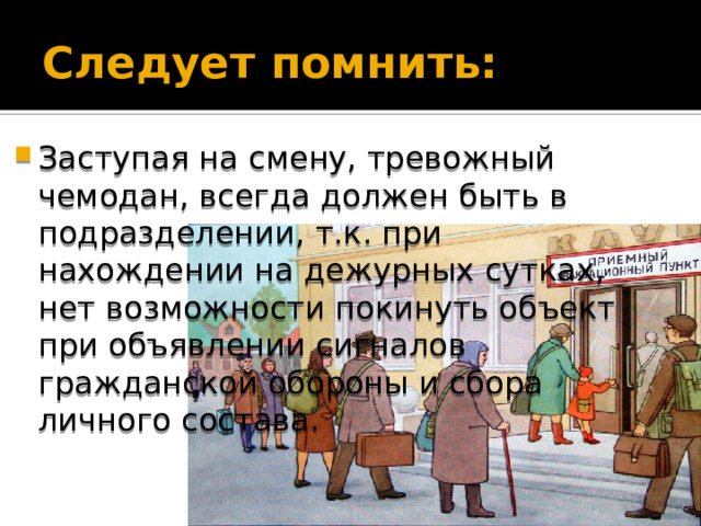 Следует помнить: Заступая на смену, тревожный чемодан, всегда должен быть в подразделении, т.к. при нахождении на дежурных сутках, нет возможности покинуть объект при объявлении сигналов гражданской обороны и сбора личного состава. 