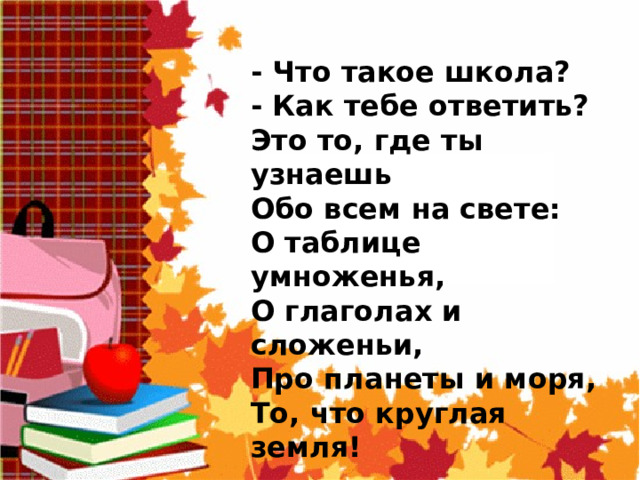  - Что такое школа?  - Как тебе ответить?  Это то, где ты узнаешь  Обо всем на свете:  О таблице умноженья,  О глаголах и сложеньи,  Про планеты и моря,  То, что круглая земля! 