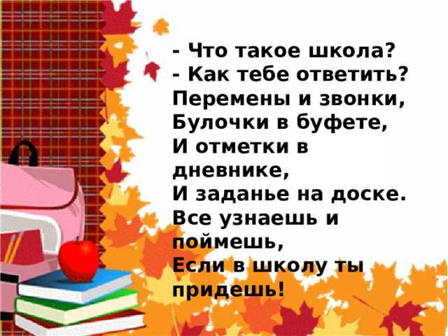  - Что такое школа?  - Как тебе ответить?  Перемены и звонки,  Булочки в буфете,  И отметки в дневнике,  И заданье на доске.  Все узнаешь и поймешь,  Если в школу ты придешь! 