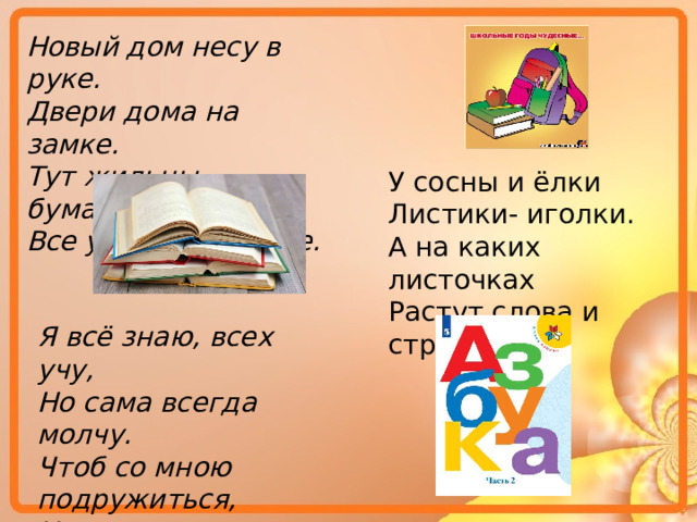 Новый дом несу в руке. Двери дома на замке. Тут жильцы бумажные, Все ужасно важные. У сосны и ёлки Листики- иголки. А на каких листочках Растут слова и строчки? Я всё знаю, всех учу, Но сама всегда молчу. Чтоб со мною подружиться, Надо грамоте учиться. 