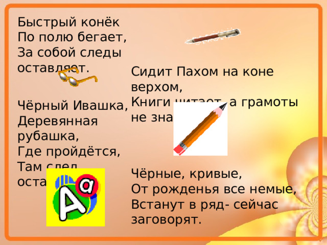 Быстрый конёк По полю бегает, За собой следы оставляет. Сидит Пахом на коне верхом, Книги читает, а грамоты не знает. Чёрный Ивашка, Деревянная рубашка, Где пройдётся, Там след остаётся. Чёрные, кривые, От рожденья все немые, Встанут в ряд- сейчас заговорят. 