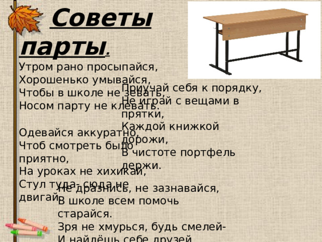  Советы парты . Утром рано просыпайся, Хорошенько умывайся, Чтобы в школе не зевать, Носом парту не клевать. Приучай себя к порядку, Не играй с вещами в прятки, Каждой книжкой дорожи, В чистоте портфель держи. Одевайся аккуратно, Чтоб смотреть было приятно, На уроках не хихикай, Стул туда- сюда не двигай. Не дразнись, не зазнавайся, В школе всем помочь старайся. Зря не хмурься, будь смелей- И найдёшь себе друзей. 